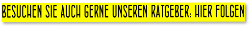 BESUCHEN SIE AUCH GERNE UNSEREN RATGEBER: HIER FOLGEN